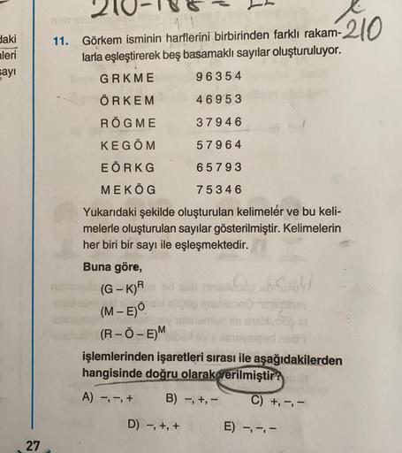 daki
nleri
sayı
27
11.
Görkem isminin harflerini birbirinden farklı rakam-210
larla eşleştirerek beş basamaklı sayılar oluşturuluyor.
GRKME
96354
ÖRKEM
46953
RÖGME
37946
KEGÖM
57964
EÖRKG
65793
MEKÖG
75346
Yukarıdaki şekilde oluşturulan kelimeler ve bu kel