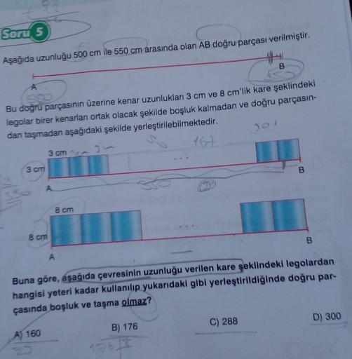 Soru 5
Aşağıda uzunluğu 500 cm ile 550 cm arasında olan AB doğru parçası verilmiştir.
A
Bu doğru parçasının üzerine kenar uzunlukları 3 cm ve 8 cm'lik kare şeklindeki
legolar birer kenarları ortak olacak şekilde boşluk kalmadan ve doğru parçasın-
dan taşma