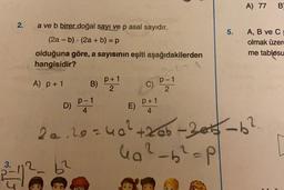 2.
a ve b birer doğal sayı ve p asal sayıdır.
(2a - b) (2a + b) = p
olduğuna göre, a sayısının eşiti aşağıdakilerden
hangisidir?
-=A
A) p + 1
3.
212
.
62
B)
p+1
2
C)
P+1
4
E)
P-1
2
5.
A) 77 B
D) P-1
4
20.20=40² +2ab-2013-b²
4₁²-b²=P
A, B ve C
olmak üzer
me tablosu