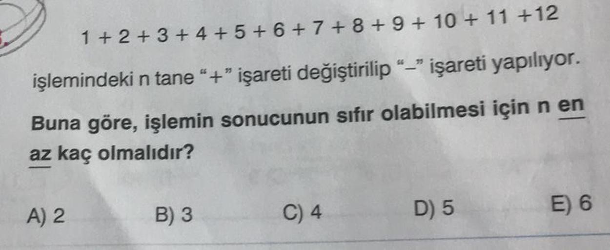 1+2+3+4+5+6+7+ 8 + 9 + 10 + 11 +12
işlemindeki n tane "+" işareti değiştirilip "-" işareti yapılıyor.
Buna göre, işlemin sonucunun sıfır olabilmesi için n en
az kaç olmalıdır?
A) 2
B) 3
C) 4
D) 5
E) 6