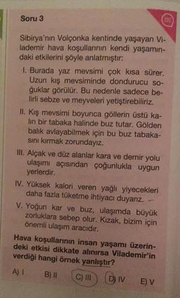 Soru 3
Sibirya'nın Volçonka kentinde yaşayan Vi-
lademir hava koşullarının kendi yaşamın-
daki etkilerini şöyle anlatmıştır:
1. Burada yaz mevsimi çok kısa sürer.
Uzun kış mevsiminde dondurucu so-
ğuklar görülür. Bu nedenle sadece be-
lirli sebze ve meyveleri yetiştirebiliriz.
II. Kış mevsimi boyunca göllerin üstü ka-
lın bir tabaka halinde buz tutar. Gölden
balık avlayabilmek için bu buz tabaka-
sını kırmak zorundayız.
III. Alçak ve düz alanlar kara ve demir yolu
ulaşımı açısından çoğunlukla uygun
yerlerdir.
IV. Yüksek kalori veren yağlı yiyecekleri
daha fazla tüketme ihtiyacı duyarız.
V. Yoğun kar ve buz, ulaşımda büyük
zorluklara sebep olur. Kızak, bizim için
önemli ulaşım aracıdır.
Hava koşullarının insan yaşamı üzerin-
deki etkisi dikkate alınırsa Vilademir'in
verdiği hangi örnek yanlıştır?
A) I
B) II C) III DIV
DIV EV