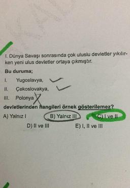 KA
1. Dünya Savaşı sonrasında çok uluslu devletler yıkılır-
ken yeni ulus devletler ortaya çıkmıştır.
Bu duruma;
1.
Yugoslavya,
II. Çekoslovakya,
III. Polonya
devletlerinden hangileri örnek gösterilemez?
A) Yalnız I
B) Yalnız III
C) I ve II
D) II ve III
E) I, II ve III
