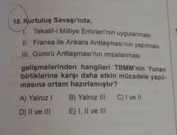 15. Kurtuluş Savaşı'nda,
Tekalif-i Milliye Emirleri'nin uygulanması
II. Fransa ile Ankara Antlaşması'nın yapılması
III. Gümrü Antlaşması'nın imzalanması
gelişmelerinden hangileri TBMM'nin Yunan
birliklerine karşı daha etkin mücadele yapıl-
masına ortam hazırlamıştır?
A) Yalnız I
D) II ve III
B) Yalnız III
E) I, II ve III
C) I ve II