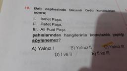 10. Batı cephesinde Düzenli Ordu kurulduktan
sonra;
I.
İsmet Paşa,
II. Refet Paşa,
III. Ali Fuat Paşa
şahıslarından hangilerinin komutanlık yaptığı
söylenemez?
A) Yalnız I
B) Yalnız II
D) I ve Il/
II
C) Yalnız III
E) II ve III
1
