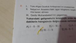 2. I. Türk-Afgan Dostluk Antlaşmas/nan imzalanmas
II. İtalya'nın Anadolu'daki işgal bölgelerini boşalt
ma kararı alması
III. Gediz Muharebeleri'nin yaşanması
Yukarıdaki gelişmelerin kronolojik sırası ap
dakilerin hangisinde doğru olarak verilmişti
A) I-II-III
B) I-III-
D) III-1 -11
E)--1