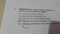 9.
Aşağıdakilerden hangisi Sakarya Meydan Sa-
vaşı'nın sonuçlarından biri değildir?
A) Fransa ile anlaşma yapılması
B) Batı cephesinin güçlendirilmesi
C) Doğu sınırının kesin şekilde çizilmesi
D) Afganistan'la Dostluk Antlaşması yapılması
E) Anlaşma devletlerinin barış teklifinde bulunma-
SI