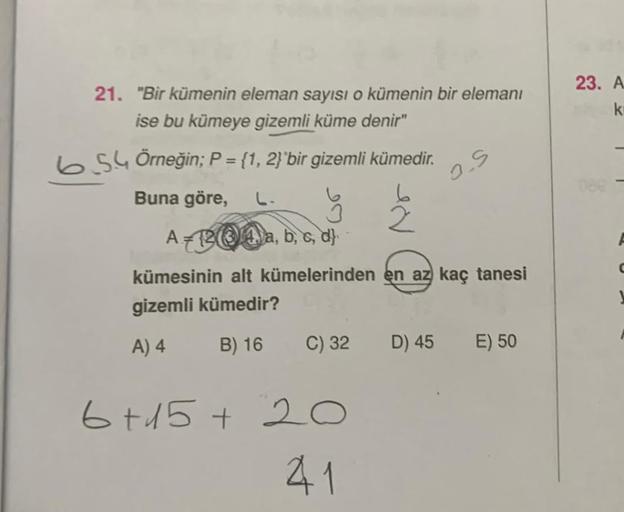 21. "Bir kümenin eleman sayısı o kümenin bir elemanı
ise bu kümeye gizemli küme denir"
654 Örneğin; P = {1, 2}`bir gizemli kümedir.
Buna göre,
2
A-124, a, b, c, d
kümesinin alt kümelerinden en az kaç tanesi
gizemli kümedir?
A) 4
B) 16
C) 32
6+15+20
41
O.S