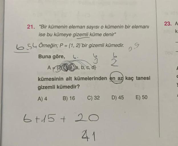 21. "Bir kümenin eleman sayısı o kümenin bir elemanı
ise bu kümeye gizemli küme denir"
654 Örneğin; P = {1, 2}`bir gizemli kümedir.
Buna göre,
2
A-124, a, b, c, d
kümesinin alt kümelerinden en az kaç tanesi
gizemli kümedir?
A) 4
B) 16
C) 32
6+15+20
41
O.S
