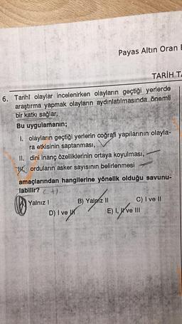 TARİH TA
6. Tarihî olaylar incelenirken olayların geçtiği yerlerde
araştırma yapmak olayların aydınlatılmasında önemli
bir katkı sağlar.
Bu uygulamanın;
Payas Altın Oran E
1. olayların geçtiği yerlerin coğrafi yapılarının olayla-
ra etkisinin saptanması,
II. dini inanç özelliklerinin ortaya koyulması,
orduların asker sayısının belirlenmesi
amaçlarından hangilerine yönelik olduğu savunu-
labilir?+)
Yalnız I
D) I ve
B) Yalniz II
C) I ve II
E) I, ve III
1. y've
