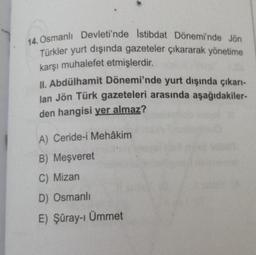14. Osmanlı Devleti'nde İstibdat Dönemi'nde Jön
Türkler yurt dışında gazeteler çıkararak yönetime
karşı muhalefet etmişlerdir.
II. Abdülhamit Dönemi'nde yurt dışında çıkarı-
lan Jön Türk gazeteleri arasında aşağıdakiler-
den hangisi yer almaz?
A) Ceride-i Mehâkim
B) Meşveret
C) Mizan
D) Osmanlı
E) Şûray-ı Ümmet