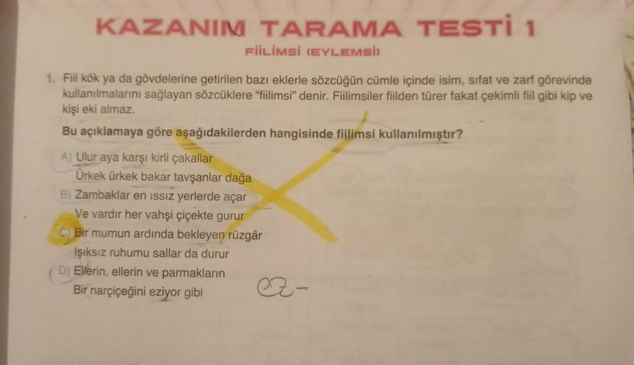 KAZANIM TARAMA TESTI 1
FİİLİMSİ (EYLEMSİ)
1. Fiil kök ya da gövdelerine getirilen bazı eklerle sözcüğün cümle içinde isim, sifat ve zarf görevinde
kullanılmalarını sağlayan sözcüklere "fiilimsi" denir. Fiilimsiler fiilden türer fakat çekimli fiil gibi kip