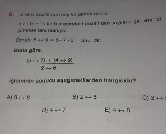 6.
a ve b pozitif tam sayılar olmak üzere,
a + b = "a ile b arasındaki pozitif tam sayıların çarpımı" bi-
çiminde tanımlanıyor.
Örnek; 59=6.7.8= 336 dir.
Buna göre,
(37) + (49)
246
işleminin sonucu aşağıdakilerden hangisidir?
A) 38
D) 4-7
B) 25
E) 48
C) 3 