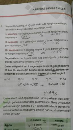 7. Kaplan Kuruyemiş, aldığı yeni makinede karışık çerezi isteni-
len oranda karıştırabileceği seçenekler vardır.
KARIŞIM PROBLEMLERİ
L seçenek: Her 16 bademe karşılık 9 antep fıstığı ile karışım
64
hazırlanıyor.
IL seçenek: Her 4 yerfıstığına karşılık 2 antep fıstığı ile karı-
-30
şım hazırlanıyor 20
III. seçenek: Her 1 bademe karşılık 4 güne bakan çekirdeği
ile karışım hazırlanıyor
10
4
450
Seçeneklerin her tuşuna birer kez basıldığında yukarıdaki
oranda kuruyemiş torbasına düşüyor.
Gelen müşteri 4 kez I. seçeneğin, 5 kez II. seçeneğin ve
10 kez III. seçeneğin tuşuna basıp ayrıca 20 badem ek-
lettiğinde oluşan karışımdaki badem yüzdesi kaçtır?
A) 30
B) 31
C) 32
D) 33
E) 34
Ağırlık
181422=20
%AA/
Üniversite 2. sınıf öğrencisi olan Harun yaklaşan vize sınav-
lan için gecelere kadar ders çalışmaktadır. Gece uykusunun
gelmemesi için çözümü 3'ü 1 arada kahvelerde arayan Ha-
run marketten iki çeşit kahve almıştır. Kahve paketleriyle ilgili
veriler şöyledir.
je propi
74+2=80
N Escafe
618 gram
%35
Ascafe
1520 gram
%50