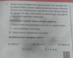 1. Kuzey kutup bölgelerinde yaşayan eskimolar toprağın bit-
ki yetiştiriciliğine olanak sağlamamasından dolayı avlanma
konusunda uzmanlaşarak yağ bakımından zengin balina,
ren geyiği, fok, tilki, misk öküzü ve alabalık gibi yağ ağırlık-
li hayvansal besinlerle beslenirler.
Eskimoların hayatta kalma şansını yağların;
I. solunumda parçalandıklarında çok su oluşturmaları,
II. vücut sıcaklığını koruması,
III. hücre zarının yapısında bulunması
özelliklerinden hangileri artırır?
A) Yalnız I
D) I ve Il
B) Yalnız II
E) I, II ve III
C) Yalnız III