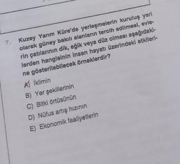 7. Kuzey Yarım Küre'de yerleşmelerin kuruluş yeri
olarak güney bakılı alanların tercih edilmesi, evle-
rin çatılarının dik, eğik veya düz olması aşağıdaki-
lerden hangisinin insan hayatı üzerindeki etkileri-
ne gösterilebilecek örneklerdir?
A) İklimin
B) Yer şekillerinin
C) Bitki örtüsünün
D) Nüfus artış hızının
E) Ekonomik faaliyetlerin