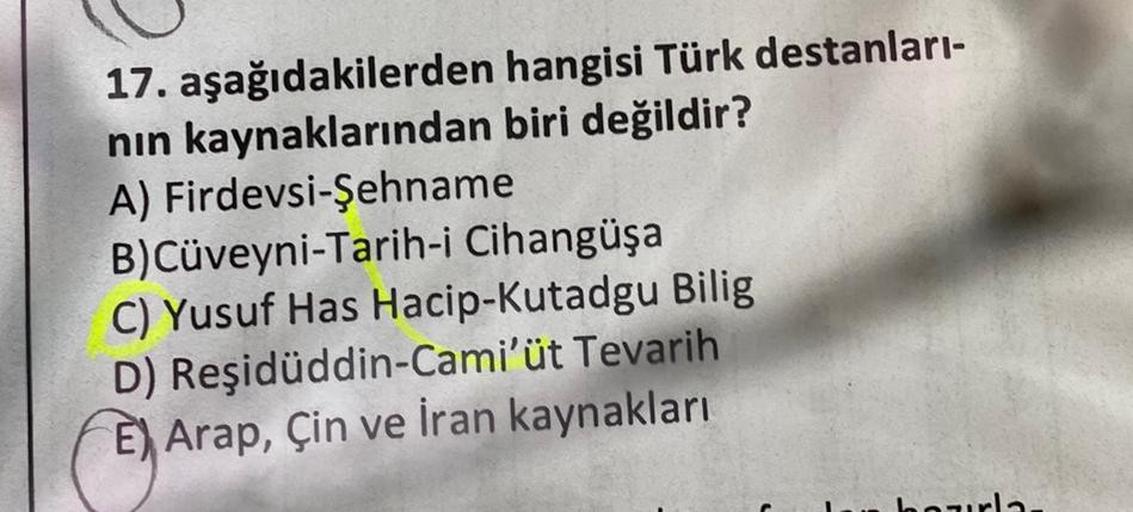 hangisi Türk destanları-
biri değildir?
17. aşağıdakilerden
nın kaynaklarından
A) Firdevsi-Şehname
B)Cüveyni-Tarih-i Cihangüşa
C) Yusuf Has Hacip-Kutadgu Bilig
D) Reşidüddin-Cami'üt Tevarih
E) Arap, Çin ve İran kaynakları
borla.