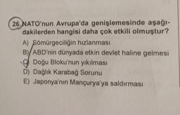 26. NATO'nun Avrupa'da genişlemesinde aşağı-
dakilerden hangisi daha çok etkili olmuştur?
A) Sömürgeciliğin hızlanması
B) ABD'nin dünyada etkin devlet haline gelmesi
Doğu Bloku'nun yıkılması
D) Dağlık Karabağ Sorunu
E) Japonya'nın Mançurya'ya saldırması