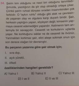 34. Şairin kim olduğunu ve nasıl biri olduğunu tanımladı-
ğımızda, yazdığının da şiir olup olmadığı ortaya çıkar.
Çünkü şairin ruhsal dünyası sıradan insanınkinden çok
farklıdır. O "aykırı ruhlu" olduğu gibi atak ve çevresin-
de yaşanan olay ve olgulara karşı duyarlı biridir. Şair,
herkesin yaptığını yapan, söyleyen değil; kimsenin yap-
maya cesaret edemediğini yapandır. Kelimenin tam an-
lamıyla bir savaşçıdır. Cesareti ve korkularını uçlarda
yaşar. Ne korktuğunu saklar ne de cesareti ile övünür.
Yanmaktan korkmaz şair, elini ateşe sokmak onun için
son derece olağan bir davranıştır.
Bu parçanın yazarına göre şair olmak için;
1. sıra dışı,
II. açık yürekli,
III. öfkeli
özelliklerinden hangileri gereklidir?
B) Yalnız II
A) Yalnız I
D) I ve II
E) II ve III
C) Yalnız III