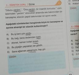 3- ÖĞRETEN SORU / ÖSYM
"Odunu yardım.", "Ona yardım, bir insanlık borcudur." cüm-
lelerindeki "yardım" sözcükleri arasında ses bakımından bir
benzeşme, sözcük çeşidi bakımından bir ayrım vardır.
Aşağıdaki cümlelerden hangisinde böyle bir benzeşme ve
ayrıma elverişli bir sözcük kullanılmıştır?
A) Bu iş beni çok yordu.
B) Bu bağ, bana dedemden kaldı.
C) Ahmet, hemen kolları sıvadı.
D) Bu çiçeğin yaprakları zar gibidir.
E) Sana ağlamak yakışmıyor, hep gül.
Çözüm
D) Eline al
E) Araba h
Çözüm
5-ÖĞRE
Aşağıdak
vardır?
A) Hery
B) Öğre
C) Dar
D) Rom
E) Oh
Çözüm
13