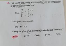 16. f(x) pozitif tam sayılar kümesinde tanımlı bir fonksiyon ve
a gerçek sayı olmak üzere,
f(x) =
=
a
X
a
X
X
EZ
EZ
fonksiyonu tanımlanıyor.
f(4) + f(6) = 5
olduğuna göre, a'nın alabileceği değerler toplamı kaçtır?
A) 28
B) 40
C) 46
D) 48
E) 52