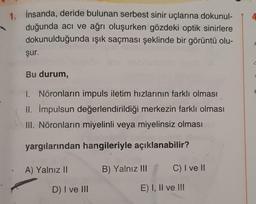 1. İnsanda, deride bulunan serbest sinir uçlarına dokunul-
duğunda acı ve ağrı oluşurken gözdeki optik sinirlere
dokunulduğunda ışık saçması şeklinde bir görüntü olu-
şur.
Bu durum,
1. Nöronların impuls iletim hızlarının farklı olması
II. impulsun değerlendirildiği merkezin farklı olması
III. Nöronların miyelinli veya miyelinsiz olması
yargılarından hangileriyle açıklanabilir?
A) Yalnız II
D) I ve III
B) Yalnız III
C) I ve II
E) I, II ve III
C