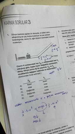 KARMA SORULAR 3
1.
Dünya üzerinde yapılan bir deneyde, m kütleli cisim,
sıkıştırılmış bir yay önüne bırakılıyor ve yay serbest
bırakıldığında, cismin KL eğik düzlemi üzerindeki hareketi
inceleniyor.
reeeeeeeee
A)
B)
cismin
m
E)
.X
I.M.0
Yer (Yatay)
2
Cismin K noktasındaki hızı K, L noktasındaki hızı
olduğuna göre, başka hiçbir değişiklik yapılmadan,
deney, Dünya yerine Ay'da yapılırsa, k ve L
niceliklerinin değişimi hakkında ne söylenebilir?
(Sürtünmeler ihmal edilmiştir.)
ayda
ok
Azalır
Artar
Değişmez
Değişmez
Azalır
K
1.k.x
2
başlaqitdi e
2
&
Azalır
Artar
Artar
Azalır
Değişmez
3. Atmosfere girip yere
taşa etki eden sürtür
Buna göre, hareke
92
man d
mgh
1.m.8.²0
2
2
2
gi
97
↑
= ( mgh + = m.l²
d
yoy de depolaa
Meteorun m
1.
II. Sürtünme
dönüşür.
III. Meteorur
yargılarından
A) Yalnız !
enerji
4.
Rafla
öner
dur
Inrin ihmal edildiği bir ortamda, yerden h
todan serbest bırakılan m kütleli bir
mekanik enerjisinin