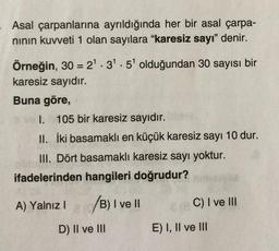 Asal çarpanlarına ayrıldığında her bir asal çarpa-
nının kuvveti 1 olan sayılara "karesiz sayı" denir.
Örneğin, 30 = 2¹.3¹.5¹ olduğundan 30 sayısı bir
karesiz sayıdır.
Buna göre,
I. 105 bir karesiz sayıdır.
II. İki basamaklı en küçük karesiz sayı 10 dur.
III. Dört basamaklı karesiz sayı yoktur.
ifadelerinden hangileri doğrudur?
A) Yalnız I (0/B) I ve II
D) II ve III
C) I ve III
E) I, II ve III