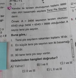 sının
bir
de- Kendisi ile tersten okunuşunun toplamı 9999
olan dört basamaklı sayılara Tersi Pis Sayılar
denir.
gi-
Atb=12
9.3 36
E) 9
S
046
→
Örnek: A = 3456 sayısının tersten okunusu
6543 olup 3456 + 6543 = 9999 olduğundan A
sayısı tersi pis sayıdır.
Buna göre,:
1. Tersi pis sayıların rakamları toplamı 18'dir.
II. En küçük tersi pis sayının son iki basamağı
98'dir.
III. 90 tane tersi pis sayı vardır.
ifadelerinden hangileri doğrudur?
A) Yalnız I
D) II ve III
B) I ve II
8
E) I, II ve III
8
S
an
23
9. E
MERT DEA
C) I ve III