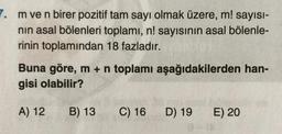 m ve n birer pozitif tam sayı olmak üzere, m! sayısı-
nın asal bölenleri toplamı, n! sayısının asal bölenle-
rinin toplamından 18 fazladır.
Buna göre, m + n toplamı aşağıdakilerden han-
gisi olabilir?
A) 12
B) 13 C) 16
D) 19
E) 20