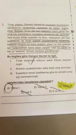 2.
Timar sistemi. Osmanlı Devleti'nin muazzam büyüklükteki
topraklarının tamamında uygulanan bir sistem değildir. 1
Eflak, Boğdan. Kırım gibi bazı bölgelerin belirli şartlar kar-
şılığında özerkliklerini muhafaza etmelerine izin verilmiştir. S
Yine Kuzey Afrika eyaletleri ile Mısır, Habeşistan gibi bazı
eyaletlerde de timar sistemi uygulanmamış, buralardan R
toplanan verginin bir kısmı eyaletin, askerî ve idarî giderleri M
için kullanıldıktan sonra kalan vergiler sabit bir miktar ile
her yıl "salyane" ismiyle merkeze gönderilmiştir.
Bu bilgilere göre Osmanlı Devleti ile ilgili,
I.
Timar sistemiyle ordunun asker ihtiyacı karşılan-
mıştır.
II. Anadolu eyaletlerinden daha fazla vergi alınmıştır.
III. Eyaletlerin temel özelliklerine göre bir yönetim anla-
yışı benimsenmiştir.
yargılarından hangilerine ulaşılabilir?
A) Yalnız I
B) Yalnız II
Dive Il
C) Yalnız III
E) II ve It
L