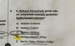 manlı
umla-
vleri
run
9.
II. Mahmut Dönemi'nde devlet ada-
mı yetiştirmek amacıyla aşağıdaki-
lerden hangisi açılmıştır?
A) Mekteb-i Enderûn
B) Mekteb-i Sultani
C) Mekteb-i Mülkiye
D) Mekteb-i Maarif-i Adliye
E) Meclis-i Valay-1 Ahkâm-ı Adliye