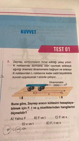 KUVVET
3. Zeynep, sürtünmelerin ihmal edildiği yatay yolun
K noktasında durmakta olan oyuncak arabaya
ağırlığı önemsiz dinamometre bağlıyor ve arabayı
K noktasından L noktasına kadar sabit büyüklükte
kuvvet uygulayarak t sürede çekiyor.
F) = (~)
K
TEST 01
B) F ve t
D) x ve tete
@
Dinamometre
Mahinanthan
Buna göre, Zeynep aracın kütlesini hesaplaya-
bilmek için F, t ve x niceliklerinden hangilerini
ölçmelidir?
A) Yalnız F
X
llev (1
F
C) F ve x
E) F, t ve x