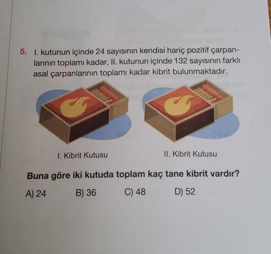 5. 1. kutunun içinde 24 sayısının kendisi hariç pozitif çarpan-
larının toplamı kadar, II. kutunun içinde 132 sayısının farklı
asal çarpanlarının toplamı kadar kibrit bulunmaktadır.
1. Kibrit Kutusu
II. Kibrit Kutusu
Buna göre iki kutuda toplam kaç tane ki