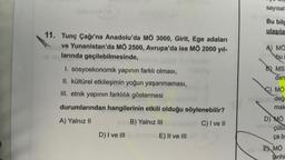 Kolono (3
11. Tunç Çağı'na Anadolu'da MÖ 3000, Girit, Ege adaları
ve Yunanistan'da MÖ 2500, Avrupa'da ise MÖ 2000 yıl-
larında geçilebilmesinde, ben lemod
1. sosyoekonomik yapının farklı olması,
II. kültürel etkileşimin yoğun yaşanmaması,
III. etnik yapının farklılık göstermesi
durumlarından hangilerinin etkili olduğu söylenebilir?
A) Yalnız II
aly B) Yalnız III
C) I ve II
D) I ve III
E) II ve III
sayısal
Bu bilg
ulaşıla
A) MO
bu
B) MS
dan
C) MO
medaby değ
mak
D) MO
mçülür
ça b
EX MO
tarihi
