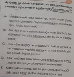 Aşağıdaki cümlelerin hangisinde, altı çizili deyimin anlamı
parantez () içinde verilen açıklamayla uyuşmamaktadır?
A) Mahallede eski huzur kalmamıştı, herkes ondan şüphe-
leniyordu çünkü bazı olaylara adı karışmıştı. (kötü bir işle
ilgisi olduğu söylenmek)
B) Ailemizin en kararsız bireyi olan ağabeyim, İstanbul'a gel-
diğimizden beri dikiş tutturamadı. (sık sık yer ve iş değiş-
tirmek)
C) İnsanoğlu, giriştiği her mücadelenin hakkını vermek ve
her mücadelede galebe çalmak amacında olmalıdır. (üs-
tün gelmek, baskın çıkmak)
D) Yıllarca uğraşıp didindikten sonra bir baltaya sap olmayı
başardı. (bir işin gerçekleşmesine vesile olmak)
E) Gizliyi saklıyı sevmez, ona bir şey sorulduğunda eteğin-
deki taşları döker. (bütün bildiklerini açıklamak)