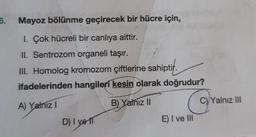 6.
Mayoz bölünme geçirecek bir hücre için,
1. Çok hücreli bir canlıya aittir.
II. Sentrozom organeli taşır.
III. Homolog kromozom çiftlerine sahiptir.
ifadelerinden hangileri kesin olarak doğrudur?
A) Yalnız I
B) Yalnız II
D) I ve IT
E) I ve Ill
C) Yalnız III