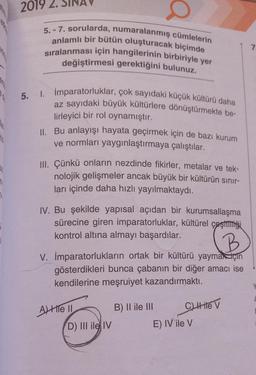 2019 2.
76
5.-7. sorularda, numaralanmış cümlelerin
anlamlı bir bütün oluşturacak biçimde
sıralanması için hangilerinin birbiriyle yer
değiştirmesi gerektiğini bulunuz.
20 5. 1.
AV
İmparatorluklar, çok sayıdaki küçük kültürü daha
az sayıdaki büyük kültürlere dönüştürmekte be-
lirleyici bir rol oynamıştır.
II. Bu anlayışı hayata geçirmek için de bazı kurum
ve normları yaygınlaştırmaya çalıştılar.
III. Çünkü onların nezdinde fikirler, metalar ve tek-
nolojik gelişmeler ancak büyük bir kültürün sınır-
ları içinde daha hızlı yayılmaktaydı.
IV. Bu şekilde yapısal açıdan bir kurumsallaşma
sürecine giren imparatorluklar, kültürel çeşitliği
kontrol altına almayı başardılar.
B
V. İmparatorlukların ortak bir kültürü yaymak için
gösterdikleri bunca çabanın bir diğer amacı ise
kendilerine meşruiyet kazandırmaktı.
Ale II
D) III ile IV
B) II ile III
C) Hite V
E) IV ile V
7