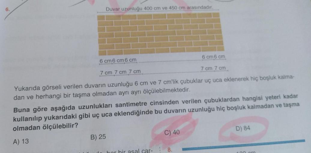 6.
Duvar uzunluğu 400 cm ve 450 cm arasındadır.
6 cm 6 cm 6 cm
6 cm 6 cm
7 cm 7 cm 7 cm
7 cm 7 cm
Yukarıda görseli verilen duvarın uzunluğu 6 cm ve 7 cm'lik çubuklar uç uca eklenerek hiç boşluk kalma-
dan ve herhangi bir taşma olmadan ayrı ayrı ölçülebilme