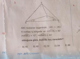 10
TY
3.
B
12°
081 A) 45 B) 60
A
TYT-AYT/Geometri
K
ABC ikizkenar üçgeninde, |AB| = |AC|
K noktası iç bölgede ve m(KCB) = 30°
m(KBC) = 12°, m(BAC) = 84°
olduğuna göre, m(AKB) kaç derecedir?
C) 72 D) 84
30°
E) 96
6.