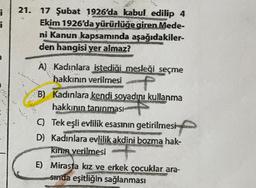i
¡
21. 17 Şubat 1926'da kabul edilip 4
Ekim 1926'da yürürlüğe giren Mede-
ni Kanun kapsamında aşağıdakiler-
den hangisi yer almaz?
A) Kadınlara istediği mesleği seçme
hakkının verilmesi
B) Kadınlara kendi soyadını kullanma
hakkının tanınması
647
C) Tek eşli evlilik esasının getirilmesi
D) Kadınlara evlilik akdini bozma hak-
kının verilmesi
E) Mirasta kız ve erkek çocuklar ara-
sında eşitliğin sağlanması