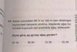 14. Kenar uzunlukları 80 m ve 120 m olan dikdörtgen
biçimindeki bahçenin etrafına, köşelerde ağaç bu-
lunmak koşuluyla eşit aralıklarla ağaç dikilecektir.
Buna göre, en az kaç ağaç gerekir?
B) 20
A) 10
C) 30
D) 40
RAHGESEHİR KOLEJİ