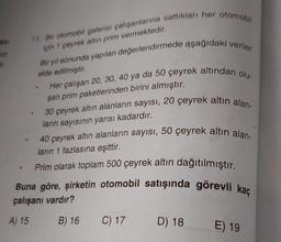 asi
121
ir.
.
a
15. Bir otomobil galerisi çalışanlarına sattıkları her otomobil
için 1 çeyrek altın prim vermektedir.
a
Bir yıl sonunda yapılan değerlendirmede aşağıdaki veriler
elde edilmiştir.
W
Her çalışan 20, 30, 40 ya da 50 çeyrek altından olu-
şan prim paketlerinden birini almıştır.
30 çeyrek altın alanların sayısı, 20 çeyrek altın alan-
ların sayısının yarısı kadardır.
40 çeyrek altın alanların sayısı, 50 çeyrek altın alan-
ların 1 fazlasına eşittir.
Prim olarak toplam 500 çeyrek altın dağıtılmıştır.
Buna göre, şirketin otomobil satışında görevli kaç
çalışanı vardır?
A) 15
B) 16
C) 17 D) 18
E) 19