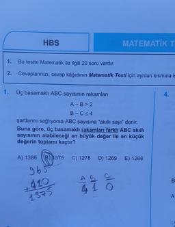 HBS
1.
Bu testte Matematik ile ilgili 20 soru vardır.
2. Cevaplarınızı, cevap kâğıdının Matematik Testi için ayrılan kısmına iş
1. Üç basamaklı ABC sayısının rakamları
A-B>2
B-C≤4
şartlarını sağlıyorsa ABC sayısına "akıllı sayı" denir.
Buna göre, üç basamaklı rakamları farklı ABC akıllı
sayısının alabileceği en büyük değer ile en küçük
değerin toplamı kaçtır?
A) 1386 B 1375 C) 1278
965
+420
1375
MATEMATİK T
D) 1269
AB
410
E) 1266
B
A
L