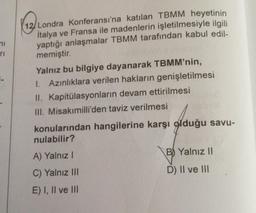ni
ri
12/Londra Konferansı'na katılan TBMM heyetinin
İtalya ve Fransa ile madenlerin işletilmesiyle ilgili
yaptığı anlaşmalar TBMM tarafından kabul edil-
memiştir.
Yalnız bu bilgiye dayanarak TBMM'nin,
1. Azınlıklara verilen hakların genişletilmesi
II. Kapitülasyonların devam ettirilmesi
III. Misakımilli'den taviz verilmesi
konularından hangilerine karşı olduğu savu-
nulabilir?
A) Yalnız I
C) Yalnız III
E) I, II ve III
B Yalnız II
D) II ve III