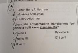 14,
I., Lozan Barış Antlaşması
Moskova Antlaşması
Gümrü Atlaşması
VIY
Yukarıdaki antlaşmaların hangilerinde bo-
ğazlarla ilgili karar alınmamıştır?
A) Yalnız I
C)Yalnız III
E II ve III
B) Yalnız II
D) I ve II