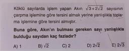 Köklü sayılarda işlem yapan Akın √3+2√2 sayısının
çarpma işlemine göre tersini almak yerine yanlışlıkla topla-
ma işlemine göre tersini almıştır.
Buna göre, Akın'ın bulması gereken sayı yanlışlıkla
bulduğu sayıdan kaç fazladır?
A) 1
B) √2
C) 2
D) 2√2
E) 2√3