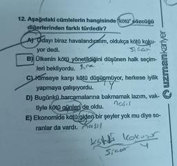 12. Aşağıdaki cümlelerin hangisinde kötü" sözcüğü
diğerlerinden farklı türdedir?
A) Odayı biraz havalandıralım, oldukça kötü koku-
yor dedi.
Sifat
B) Ülkenin kötü yönetildiğini düşünen halk seçim-
leri bekliyordu. 9, na
C) Kimseye karşı kötü düşünmüyor, herkese iyilik
yapmaya çalışıyordu.
Y
D) Bugünkü harcamalarına bakmamak lazım, vak-
nasil
tiyle kötü günleri de oldu.
E) Ekonomide kötü giden bir şeyler yok mu diye so-
ranlar da vardı. asıl
Ksk kokuyor
uzmankariyer
Sinar