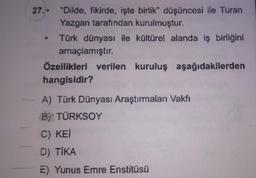 27.. "Dilde, fikirde, işte birlik" düşüncesi ile Turan
Yazgan tarafından kurulmuştur.
Türk dünyası ile kültürel alanda iş birliğini
amaçlamıştır.
Özellikleri verilen kuruluş aşağıdakilerden
hangisidir?
A) Türk Dünyası Araştırmaları Vakfı
B) TÜRKSOY
C) KEI
D) TİKA
E) Yunus Emre Enstitüsü