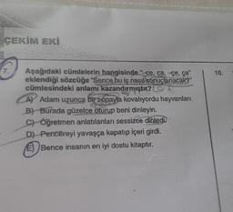 ÇEKİM EKİ
7.
Aşağıdaki cümlelerin hangisinde "-ce, ca, çe, ça"
eklendiği sözcüğe "Sence bu iş nasıl sonuçlanacak?"
cümlesindeki anlamı kazandırmıştır?
A) Adam uzunca bir sopayla kovalıyordu hayvanları.
B) Burada güzelce oturup beni dinleyin.
C) Öğretmen anlatılanları sessizce dinledi
D) Pencereyi yavaşça kapatıp içeri girdi.
Bence insanın en iyi dostu kitaptır.
10.