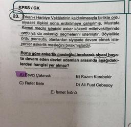 KPSS/GK
23. Erkan-ı Harbiye Vekâletinin kaldırılmasıyla birlikte ordu
siyaset ilişkisi sona erdirilmeye çalışılmış, Mustafa
Kemal meclis içindeki asker kökenli milletvekillerinde
ordu ya da askerliği seçmelerini istemiştir. Böylelikle
ordu mensubu olanlardan siyasete devam etmek iste-
yenler askerlik mesleğini bırakmışlardır.
Buna göre askerlik mesleğini bırakarak siyasi haya-
ta devam eden devlet adamları arasında aşağıdaki-
lerden hangisi yer almaz?
A) Fevzi Çakmak
C) Refet Bele
B) Kazım Karabekir
D) Ali Fuat Cebesoy
E) İsmet İnönü
al pidas